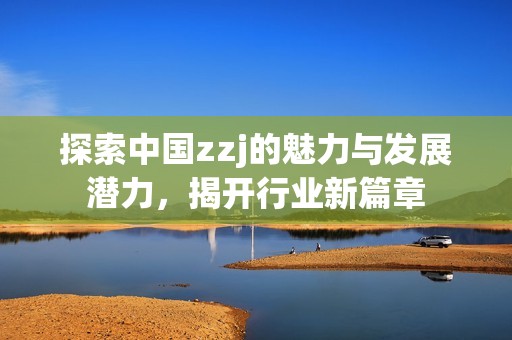 探索中國zzj的魅力與發(fā)展?jié)摿?，揭開行業(yè)新篇章