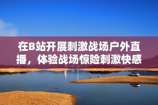 在B站開展刺激戰(zhàn)場(chǎng)戶外直播，體驗(yàn)戰(zhàn)場(chǎng)驚險(xiǎn)刺激快感！