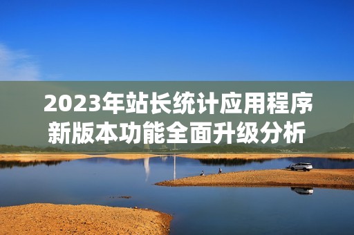 2023年站長(zhǎng)統(tǒng)計(jì)應(yīng)用程序新版本功能全面升級(jí)分析