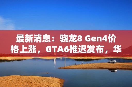 最新消息：驍龍8 Gen4價格上漲，GTA6推遲發(fā)布，華為與蘋果動態(tài)頻出