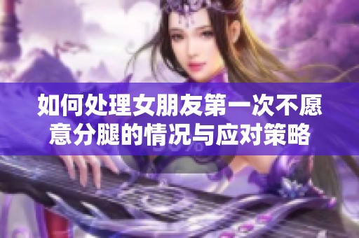 如何處理女朋友第一次不愿意分腿的情況與應對策略