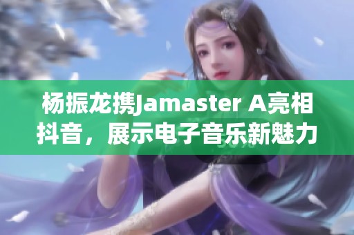 楊振龍攜Jamaster A亮相抖音，展示電子音樂新魅力