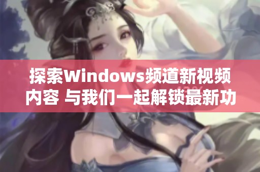 探索Windows頻道新視頻內(nèi)容 與我們一起解鎖最新功能和技巧