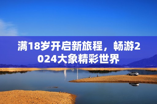 滿18歲開啟新旅程，暢游2024大象精彩世界