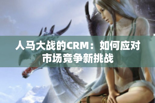 人馬大戰(zhàn)的CRM：如何應對市場競爭新挑戰(zhàn)