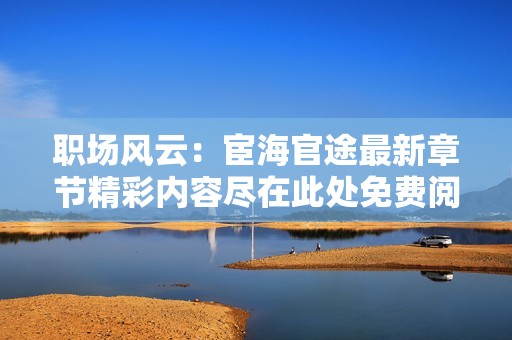 職場(chǎng)風(fēng)云：宦海官途最新章節(jié)精彩內(nèi)容盡在此處免費(fèi)閱讀