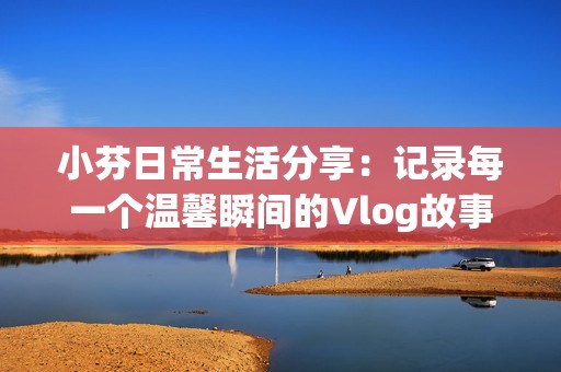 小芬日常生活分享：記錄每一個(gè)溫馨瞬間的Vlog故事