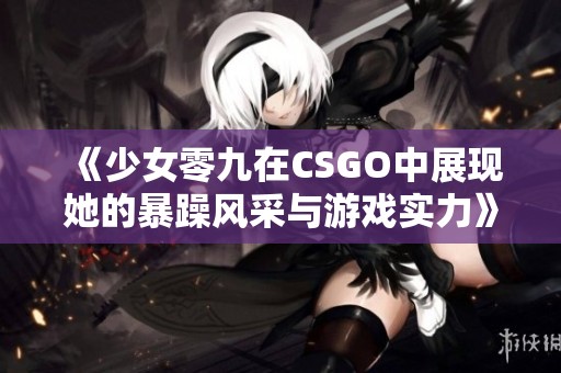 《少女零九在CSGO中展現她的暴躁風采與游戲實力》