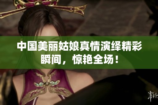 中國美麗姑娘真情演繹精彩瞬間，驚艷全場！