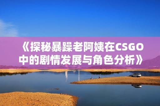 《探秘暴躁老阿姨在CSGO中的劇情發(fā)展與角色分析》