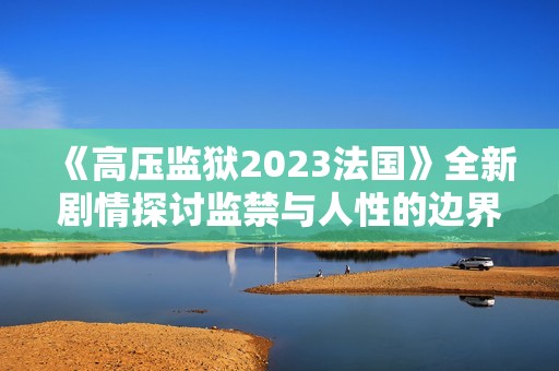 《高壓監(jiān)獄2023法國》全新劇情探討監(jiān)禁與人性的邊界