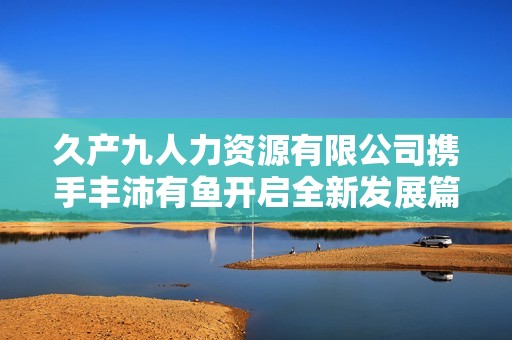 久產(chǎn)九人力資源有限公司攜手豐沛有魚開啟全新發(fā)展篇章