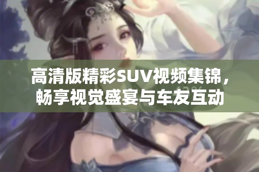 高清版精彩SUV視頻集錦，暢享視覺盛宴與車友互動