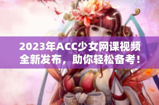 2023年ACC少女網(wǎng)課視頻全新發(fā)布，助你輕松備考！