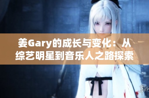 姜Gary的成長與變化：從綜藝明星到音樂人之路探索