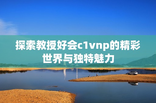 探索教授好會c1vnp的精彩世界與獨(dú)特魅力