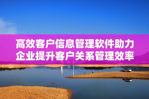 高效客戶信息管理軟件助力企業(yè)提升客戶關(guān)系管理效率