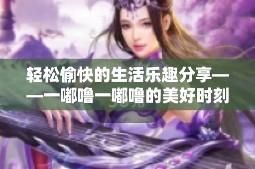 輕松愉快的生活樂趣分享——一嘟嚕一嘟嚕的美好時(shí)刻