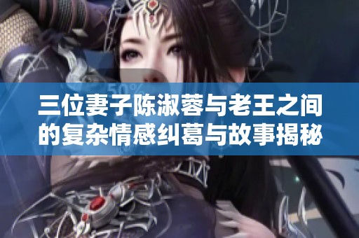 三位妻子陳淑蓉與老王之間的復(fù)雜情感糾葛與故事揭秘