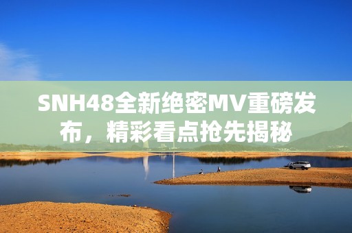 SNH48全新絕密MV重磅發(fā)布，精彩看點搶先揭秘