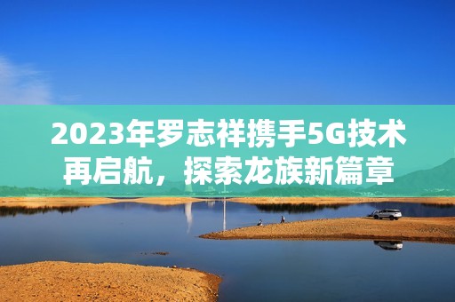 2023年羅志祥攜手5G技術(shù)再啟航，探索龍族新篇章