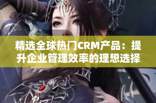 精選全球熱門CRM產品：提升企業(yè)管理效率的理想選擇