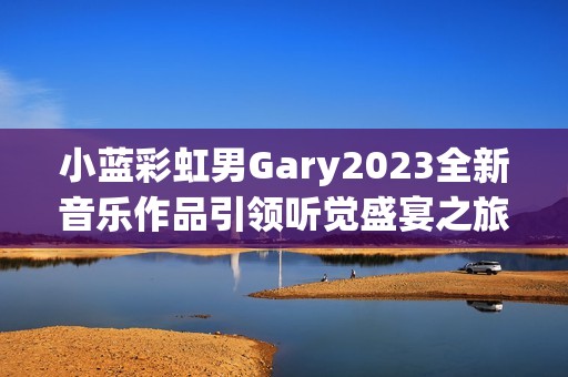 小藍彩虹男Gary2023全新音樂作品引領(lǐng)聽覺盛宴之旅