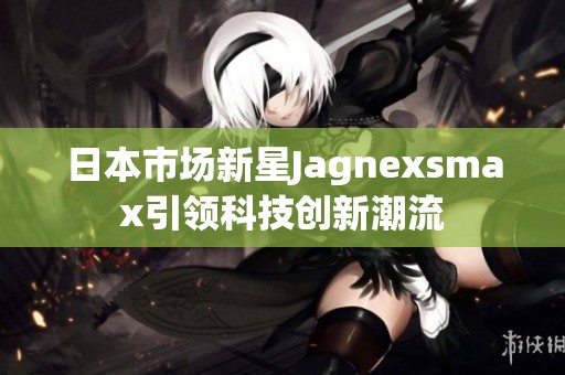 日本市場新星Jagnexsmax引領(lǐng)科技創(chuàng)新潮流