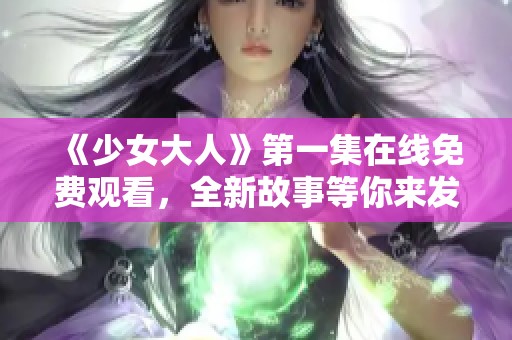 《少女大人》第一集在線免費(fèi)觀看，全新故事等你來(lái)發(fā)掘