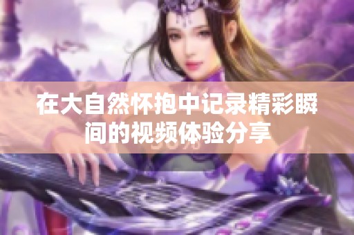 在大自然懷抱中記錄精彩瞬間的視頻體驗分享