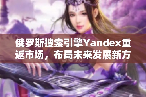 俄羅斯搜索引擎Yandex重返市場，布局未來發(fā)展新方向