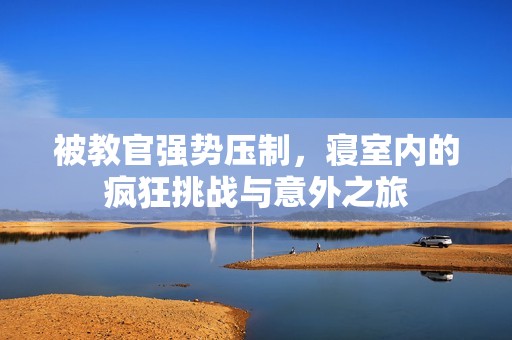 被教官強(qiáng)勢壓制，寢室內(nèi)的瘋狂挑戰(zhàn)與意外之旅