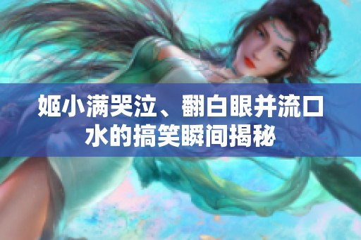 姬小滿(mǎn)哭泣、翻白眼并流口水的搞笑瞬間揭秘