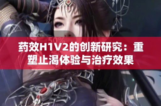 藥效H1V2的創(chuàng)新研究：重塑止渴體驗(yàn)與治療效果