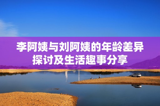 李阿姨與劉阿姨的年齡差異探討及生活趣事分享