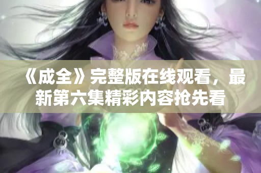 《成全》完整版在線觀看，最新第六集精彩內(nèi)容搶先看