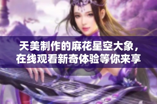 天美制作的麻花星空大象，在線觀看新奇體驗等你來享受