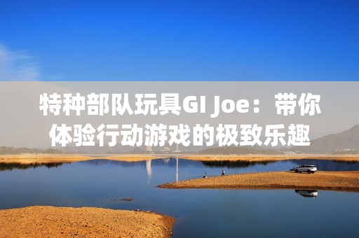 特種部隊玩具GI Joe：帶你體驗行動游戲的極致樂趣