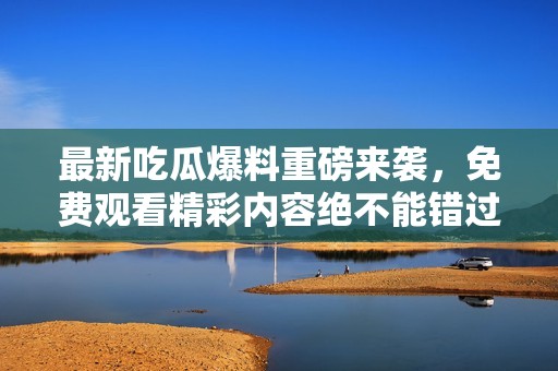 最新吃瓜爆料重磅來(lái)襲，免費(fèi)觀看精彩內(nèi)容絕不能錯(cuò)過(guò)！