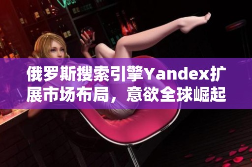 俄羅斯搜索引擎Yandex擴(kuò)展市場布局，意欲全球崛起