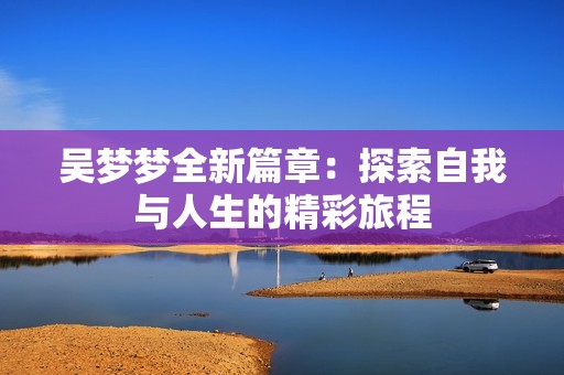 吳夢夢全新篇章：探索自我與人生的精彩旅程