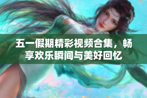 五一假期精彩視頻合集，暢享歡樂瞬間與美好回憶