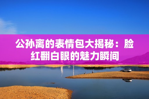 公孫離的表情包大揭秘：臉紅翻白眼的魅力瞬間