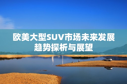 歐美大型SUV市場(chǎng)未來(lái)發(fā)展趨勢(shì)探析與展望