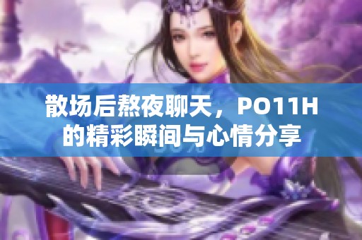 散場后熬夜聊天，PO11H的精彩瞬間與心情分享