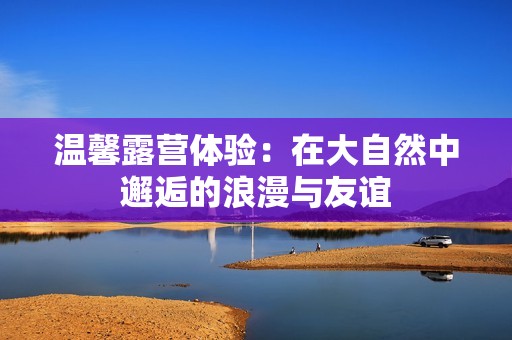 溫馨露營體驗：在大自然中邂逅的浪漫與友誼