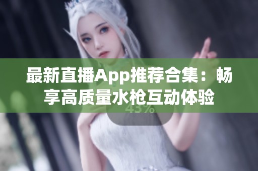 最新直播App推薦合集：暢享高質(zhì)量水槍互動(dòng)體驗(yàn)