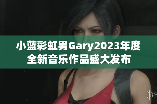 小藍(lán)彩虹男Gary2023年度全新音樂作品盛大發(fā)布