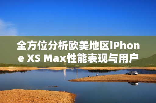 全方位分析歐美地區(qū)iPhone XS Max性能表現(xiàn)與用戶體驗(yàn)