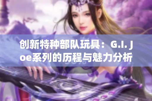 創(chuàng)新特種部隊(duì)玩具：G.I. Joe系列的歷程與魅力分析